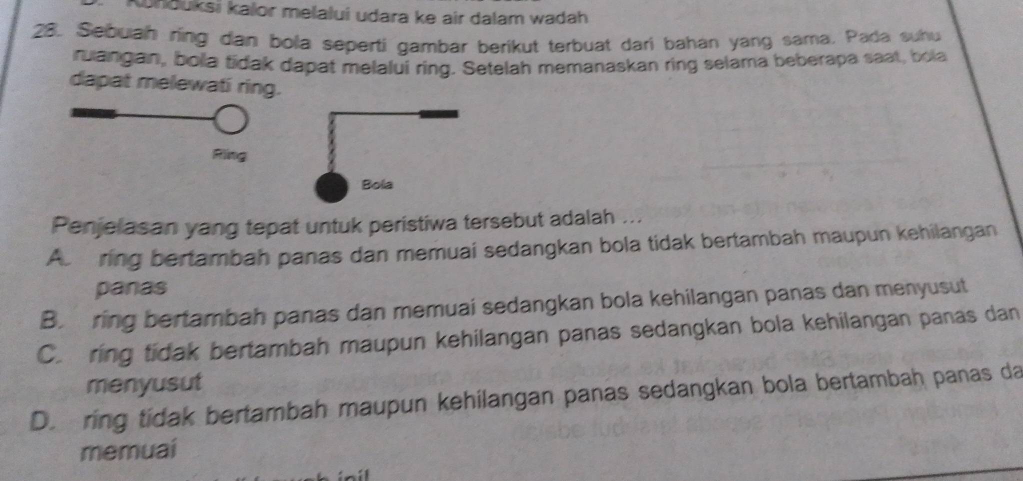 Kunduksi kalor melalui udara ke air dalam wadah
28. Sebuah ring dan bola seperti gambar berikut terbuat dari bahan yang sama, Pada suhu
ruangan, bola tidak dapat melalui ring. Setelah memanaskan ring selama beberapa saat, bola
dapat melewati ring.
Ring
Penjelasan yang tepat untuk peristiwa tersebut adalah ...
Abm ring bertambah panas dan memuai sedangkan bola tidak bertambah maupun kehilangan
panas
B. ring bertambah panas dan memuai sedangkan bola kehilangan panas dan menyusut
C. ring tidak bertambah maupun kehilangan panas sedangkan bola kehilangan panas dan
menyusut
D.ring tidak bertambah maupun kehilangan panas sedangkan bola bertambah panas da
memuai