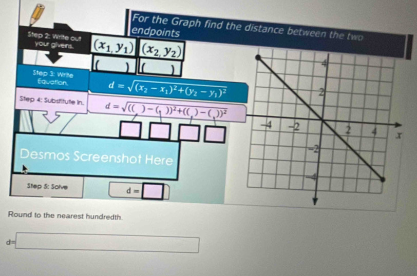 For the Graph find the distance between the two 
endpoints 
Step 2: Write out (x_1,y_1) (x_2,y_2)
your givens. 
( ) C ) 
Step 3: Write 
Equation. d=sqrt((x_2)-x_1)^2+(y_2-y_1)^2
Step 4: Substitute in. d=sqrt(((_ ))-(_1))^2+(()-(_1))^2
Desmos Screenshot Here 
Step 5: Solve^(□) d=□
Round to the nearest hundredth
d=□