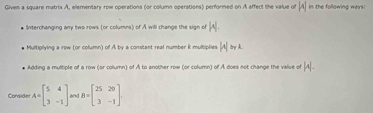 Given a square matrix A, elementary row operations (or column operations) performed on A affect the value of |A| in the following ways:
Interchanging any two rows (or columns) of A will change the sign of |A|.
Multiplying a row (or column) of A by a constant real number k multiplies beginvmatrix Aendvmatrix by k.
Adding a multiple of a row (or column) of A to another row (or column) of A does not change the value of |A|. 
Consider A=beginbmatrix 5&4 3&-1endbmatrix and B=beginbmatrix 25&20 3&-1endbmatrix.