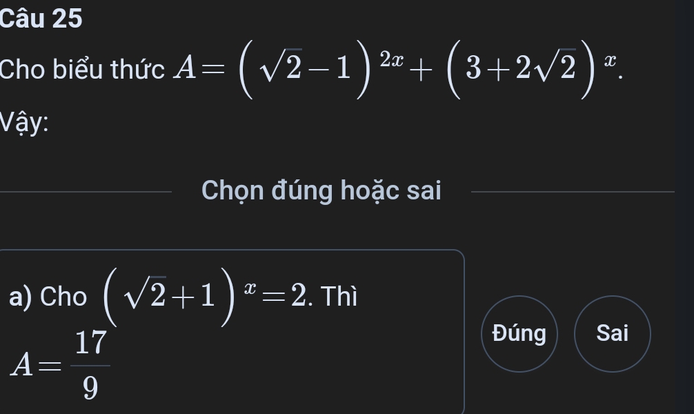 Cho biểu thức A=(sqrt(2)-1)^2x+(3+2sqrt(2))^x. 
Vậy:
Chọn đúng hoặc sai
a) Cho (sqrt(2)+1)^x=2. Thì
A= 17/9 
Đúng Sai