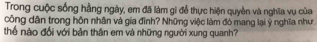 Trong cuộc sống hằng ngày, em đã làm gì để thực hiện quyền và nghĩa vụ của 
công dân trong hôn nhân và gia đình? Những việc làm đó mang lại ý nghĩa như 
thế nào đối với bản thân em và những người xung quanh?