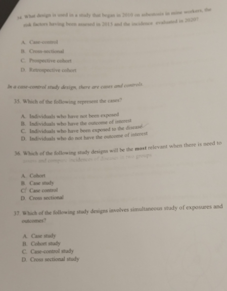 What design is used in a study that began in 2010 on asbestosis in mine workers, the
risk factors having been assesed in 2015 and the incidence evaluated in 2020?
A. Case-control
B. Cross-sectional
C. Prospective cohort
D. Retrospective cohort
In a case-control study design, there are cases and controls.
35. Which of the following represent the cases?
A. Individuals who have not been exposed
B. Individuals who have the outcome of interest
C. Individuals who have been exposed to the disease
D. Individuals who do not have the outcome of interest
36. Which of the following study designs will be the most relevant when there is need to
assess and compare incidences of diseases in two groups
A. Cohort
B. Case study
C/ Case control
D. Cross sectional
37. Which of the following study designs involves simultaneous study of exposures and
outcomes?
A. Case study
B. Cohort study
C. Case-control study
D. Cross sectional study