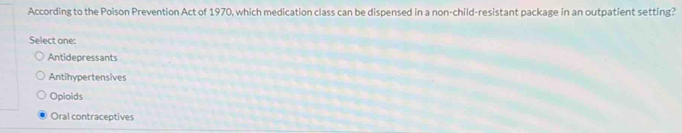 According to the Poison Prevention Act of 1970, which medication class can be dispensed in a non-child-resistant package in an outpatient setting?
Select one:
Antidepressants
Antihypertensives
Opioids
Oral contraceptives