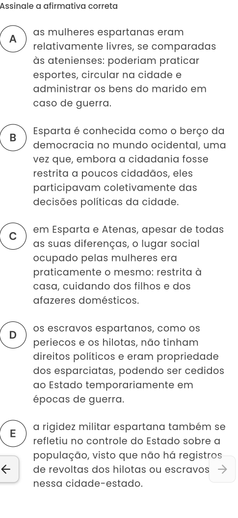 Assinale a afirmativa correta
A as mulheres espartanas eram
relativamente livres, se comparadas
às atenienses: poderiam praticar
esportes, circular na cidade e
administrar os bens do marido em
caso de guerra.
B Esparta é conhecida como o berço da
democracia no mundo ocidental, uma
vez que, embora a cidadania fosse
restrita a poucos cidadãos, eles
participavam coletivamente das
decisões políticas da cidade.
C em Esparta e Atenas, apesar de todas
as suas diferenças, o lugar social
ocupado pelas mulheres era
praticamente o mesmo: restrita à
casa, cuidando dos filhos e dos
afazeres domésticos.
D os escravos espartanos, como os
periecos e os hilotas, não tinham
direitos políticos e eram propriedade
dos esparciatas, podendo ser cedidos
ao Éstado temporariamente em
épocas de guerra.
E a rigidez militar espartana também se
refletiu no controle do Estado sobre a
população, visto que não há registros
de revoltas dos hilotas ou escravos
nessa cidade-estado.