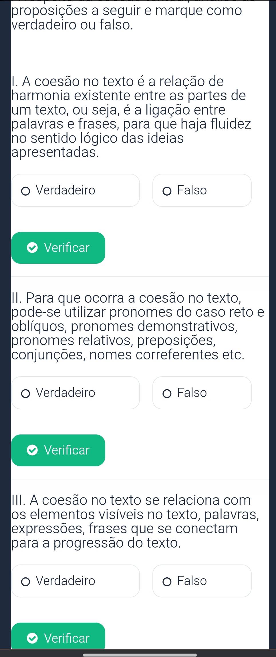 proposições a seguir e marque como
verdadeiro ou falso.
I. A coesão no texto é a relação de
harmonia existente entre as partes de
um texto, ou seja, é a ligação entre
palavras e frases, para que haja fluidez
no sentido lógico das ideias
apresentadas.
Verdadeiro Falso
Verificar
II. Para que ocorra a coesão no texto,
pode-se utilizar pronomes do caso reto e
oblíquos, pronomes demonstrativos,
pronomes relativos, preposições,
conjunções, nomes correferentes etc.
Verdadeiro Falso
Verificar
III. A coesão no texto se relaciona com
os elementos visíveis no texto, palavras,
expressões, frases que se conectam
para a progressão do texto.
Verdadeiro Falso
Verificar