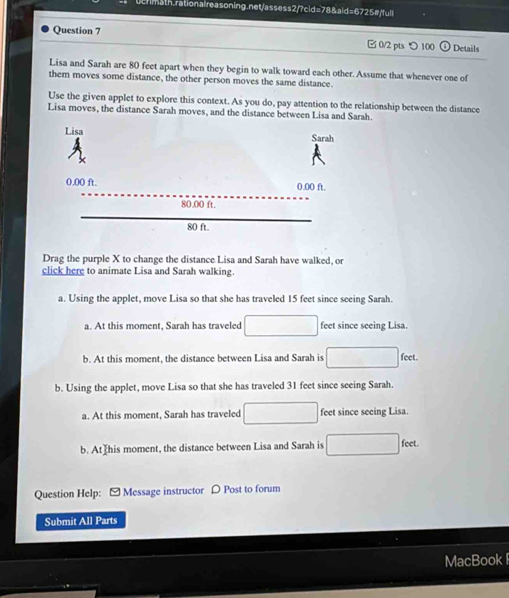 つ 100 Details
Lisa and Sarah are 80 feet apart when they begin to walk toward each other. Assume that whenever one of
them moves some distance, the other person moves the same distance.
Use the given applet to explore this context. As you do, pay attention to the relationship between the distance
Lisa moves, the distance Sarah moves, and the distance between Lisa and Sarah.
Drag the purple X to change the distance Lisa and Sarah have walked, or
click here to animate Lisa and Sarah walking.
a. Using the applet, move Lisa so that she has traveled 15 feet since seeing Sarah.
a. At this moment, Sarah has traveled feet since seeing Lisa.
b. At this moment, the distance between Lisa and Sarah is feet.
b. Using the applet, move Lisa so that she has traveled 31 feet since seeing Sarah.
a. At this moment, Sarah has traveled feet since seeing Lisa.
b. At his moment, the distance between Lisa and Sarah is
feet.
Question Help: -Message instructor 〇 Post to forum
Submit All Parts
MacBook