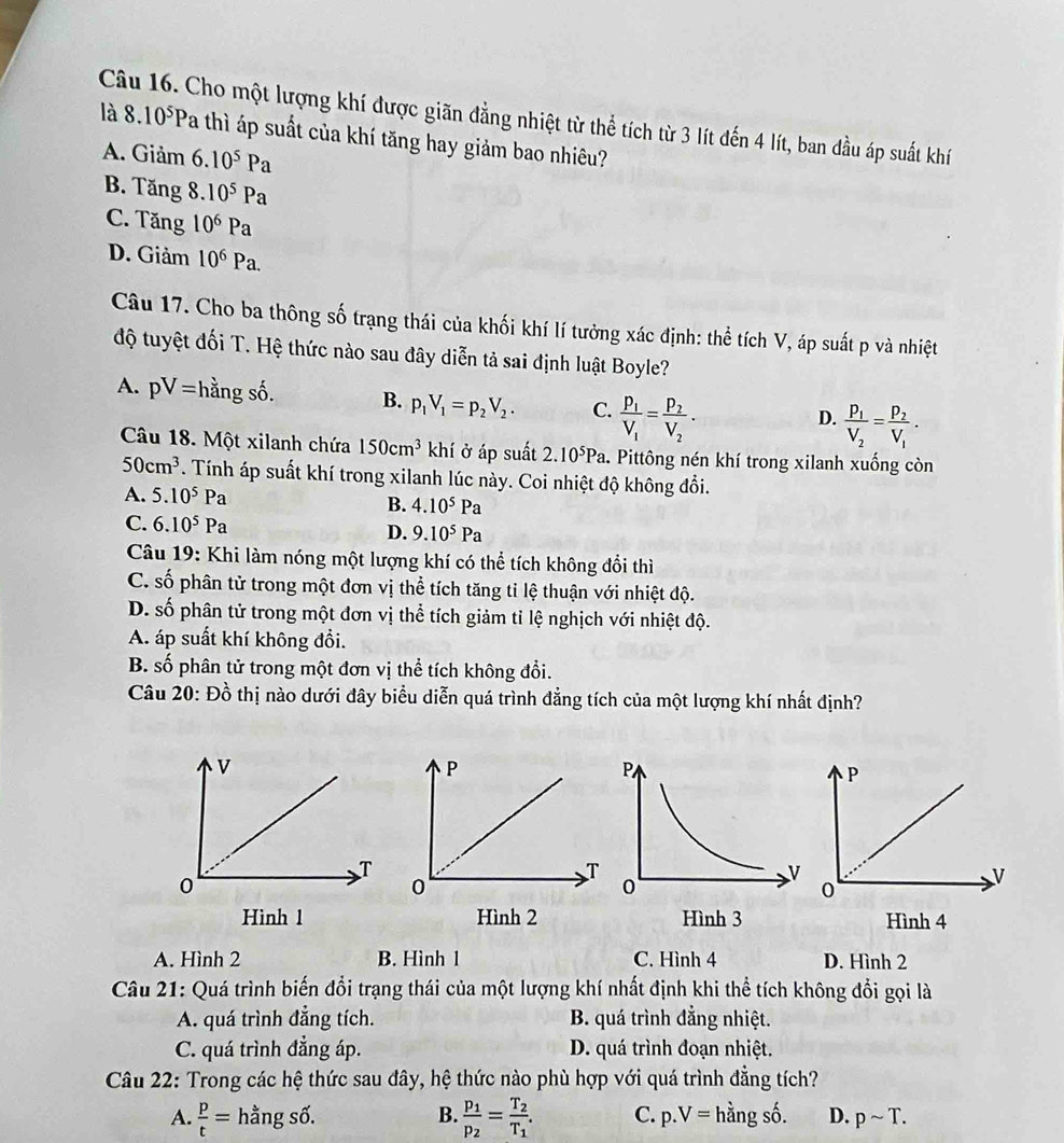 Cho một lượng khí được giãn đẳng nhiệt từ thể tích từ 3 lít đến 4 lít, ban đầu áp suất khí 8.10^5P
là Pa thì áp suất của khí tăng hay giảm bao nhiêu?
A. Giam 6.10^5Pa
B. Tang8.10^5Pa
C. Tang10^6Pa
D. Giảm 10^6Pa.
Câu 17. Cho ba thông số trạng thái của khối khí lí tưởng xác định: thể tích V, áp suất p và nhiệt
độ tuyệt đối T. Hệ thức nào sau đây diễn tả sai định luật Boyle?
A. pV= hằng số. B. p_1V_1=p_2V_2. C. frac p_1V_1=frac p_2V_2·
D. frac P_1V_2=frac P_2V_1.
Câu 18. Một xilanh chứa 150cm^3 khí ở áp suất 2.10^5Pa. Pittông nén khí trong xilanh xuống còn
50cm^3. Tính áp suất khí trong xilanh lúc này. Coi nhiệt độ không đổi.
A. 5.10^5Pa
B. 4.10^5Pa
C. 6.10^5Pa D. 9.10^5Pa
Câu 19: Khi làm nóng một lượng khí có thể tích không đổi thì
C. số phân tử trong một đơn vị thể tích tăng tỉ lệ thuận với nhiệt độ.
D. số phân tử trong một đơn vị thể tích giảm tỉ lệ nghịch với nhiệt độ.
A. áp suất khí không đổi.
B. số phân tử trong một đơn vị thể tích không đổi.
Câu 20: Đồ thị nào dưới đây biểu diễn quá trình đẳng tích của một lượng khí nhất định?
Hình 1
A. Hình 2 B. Hình 1 C. Hình 4 D. Hình 2
Câu 21: Quá trình biến đổi trạng thái của một lượng khí nhất định khi thể tích không đổi gọi là
A. quá trình đẳng tích. B. quá trình đẳng nhiệt.
C. quá trình đẳng áp. D. quá trình đoạn nhiệt.
Câu 22: Trong các hệ thức sau đây, hệ thức nào phù hợp với quá trình đẳng tích?
A.  p/t = hằng số. B. frac p_1p_2=frac T_2T_1. C. p.V=h lằng số. D. psim T.