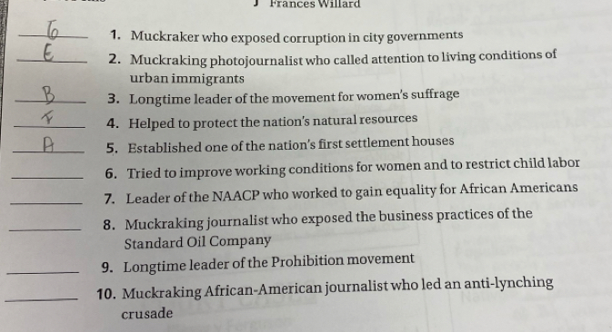 Frances Willard 
_1. Muckraker who exposed corruption in city governments 
_2. Muckraking photojournalist who called attention to living conditions of 
urban immigrants 
_3. Longtime leader of the movement for women's suffrage 
_4. Helped to protect the nation’s natural resources 
_5. Established one of the nation’s first settlement houses 
_6. Tried to improve working conditions for women and to restrict child labor 
_7. Leader of the NAACP who worked to gain equality for African Americans 
_8. Muckraking journalist who exposed the business practices of the 
Standard Oil Company 
_9. Longtime leader of the Prohibition movement 
_10. Muckraking African-American journalist who led an anti-lynching 
crusade
