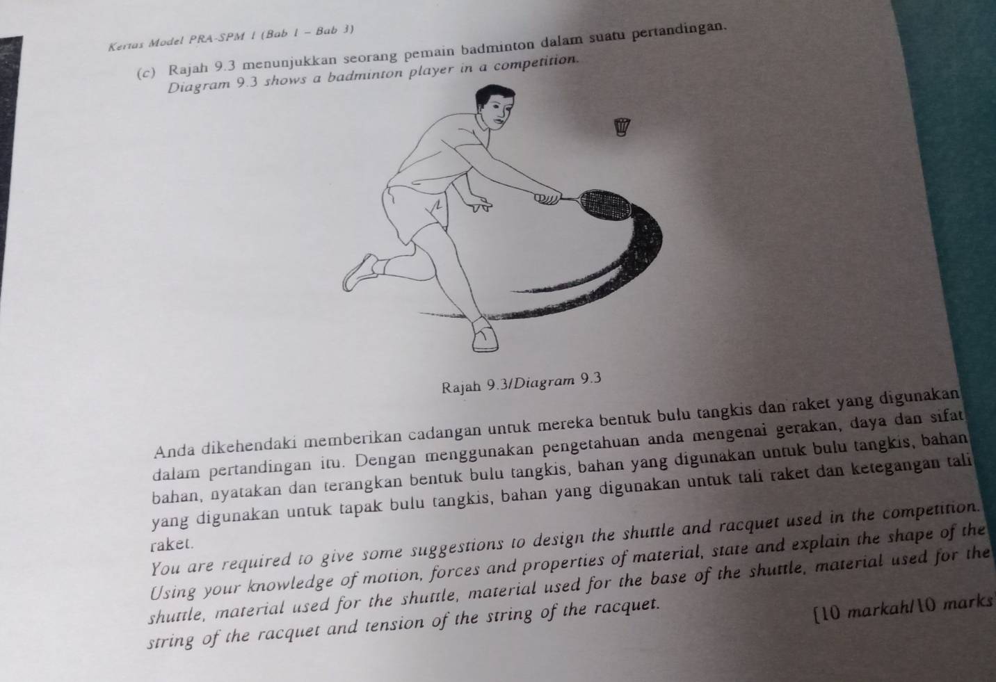 Kertas Model PRA-SPM 1 (Bab 1 - Bab 3) 
(c) Rajah 9.3 menunjukkan seorang pemain badminton dalam suatu pertandingan, 
Diagram 9.3 shows aon player in a competition. 
Rajah 9.3/Diagram 9.3 
Anda dikehendaki memberikan cadangan untuk mereka bentuk bulu tangkis dan raket yang digunakan 
dalam pertandingan itu. Dengan menggunakan pengetahuan anda mengenai gerakan, daya dan sifat 
bahan, nyatakan dan terangkan bentuk bulu tangkis, bahan yang digunakan untuk bulu tangkis, bahan 
yang digunakan untuk tapak bulu tangkis, bahan yang digunakan untuk tali raket dan ketegangan tali 
You are required to give some suggestions to design the shuttle and racquet used in the competition. 
raket. 
Using your knowledge of motion, forces and properties of material, state and explain the shape of the 
shuttle, material used for the shuttle, material used for the base of the shuttle, material used for the 
string of the racquet and tension of the string of the racquet. 
[10 markah/10 marks