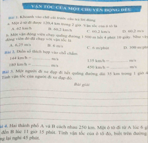 Văn tốc của một chuyên đọng đều
Bài 1. Khoanh vào chữ cải trước câu trà lời đúng
a. Một ô tô đi được 120,4 km trong 2 giờ. Vận tốc của ô tô là
A. 62 km/h B. 60,2 km/h C. 60,2 km/s D. 60,2 m/s
b. Một vận động viên chạy quãng đường 1 500 m hết 4 phút 10 giây. Như vậy
động viên đó đã chạy với vận tốc là
A. 6,25 m/s B. 6 m/s C. 6 m/phùt D. 300 m/ph
Bài 2. Điền số thích hợp vào chỗ chẩm
144km/h= _ m/s 135km/h= _ m/s
180km/h= _ m/s 450km/h= _ m/s
Bài 3. Một người đi xe đạp đi hết quãng đường dài 35 km trong 1 giờ 4
Tính vận tốc của người đi xe đạp đó.
Bài giải
_
_
_
_
_
ải 4. Hai thành phố A và B cách nhau 250 km. Một ô tô đi từ A lúc 6 gi
đến B lúc 11 giờ 15 phút. Tính vận tốc của ô tô đó, biết trên đường
ng lại nghi 45 phút.