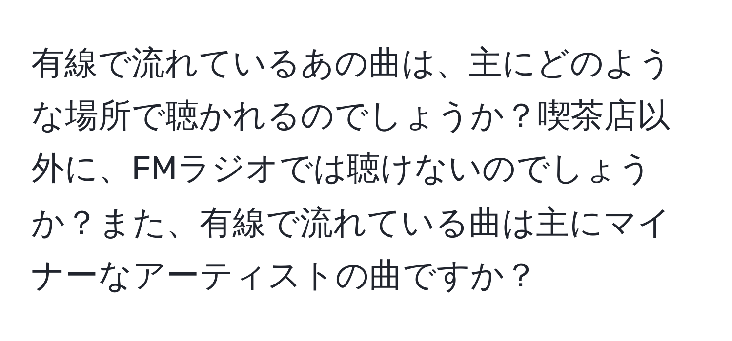 有線で流れているあの曲は、主にどのような場所で聴かれるのでしょうか？喫茶店以外に、FMラジオでは聴けないのでしょうか？また、有線で流れている曲は主にマイナーなアーティストの曲ですか？