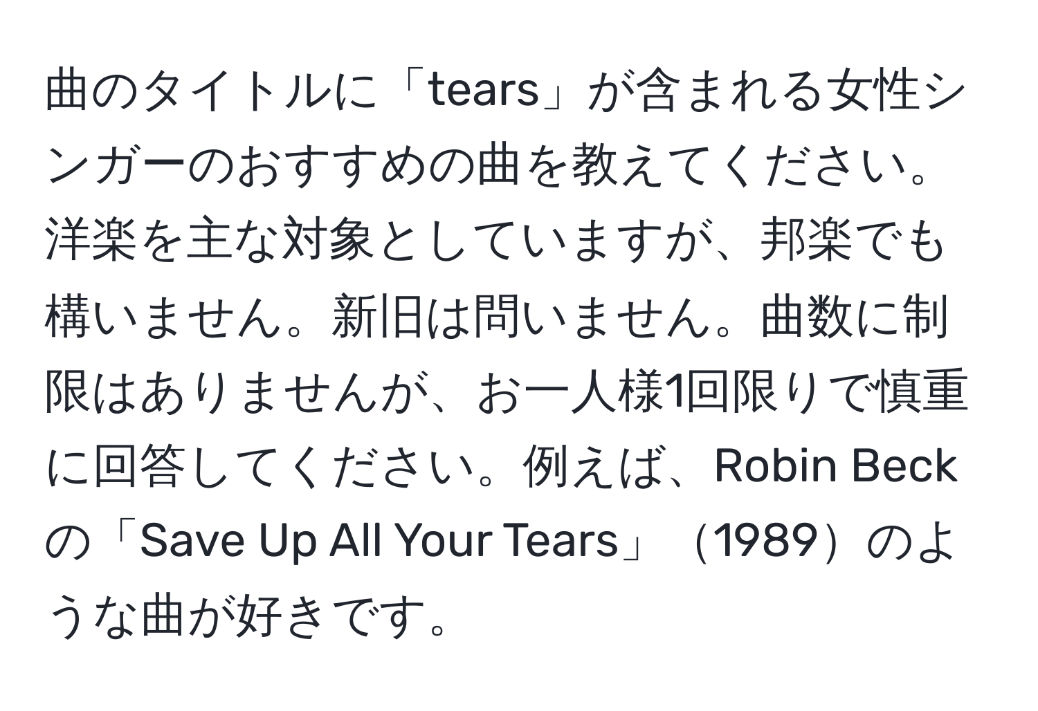 曲のタイトルに「tears」が含まれる女性シンガーのおすすめの曲を教えてください。洋楽を主な対象としていますが、邦楽でも構いません。新旧は問いません。曲数に制限はありませんが、お一人様1回限りで慎重に回答してください。例えば、Robin Beckの「Save Up All Your Tears」1989のような曲が好きです。