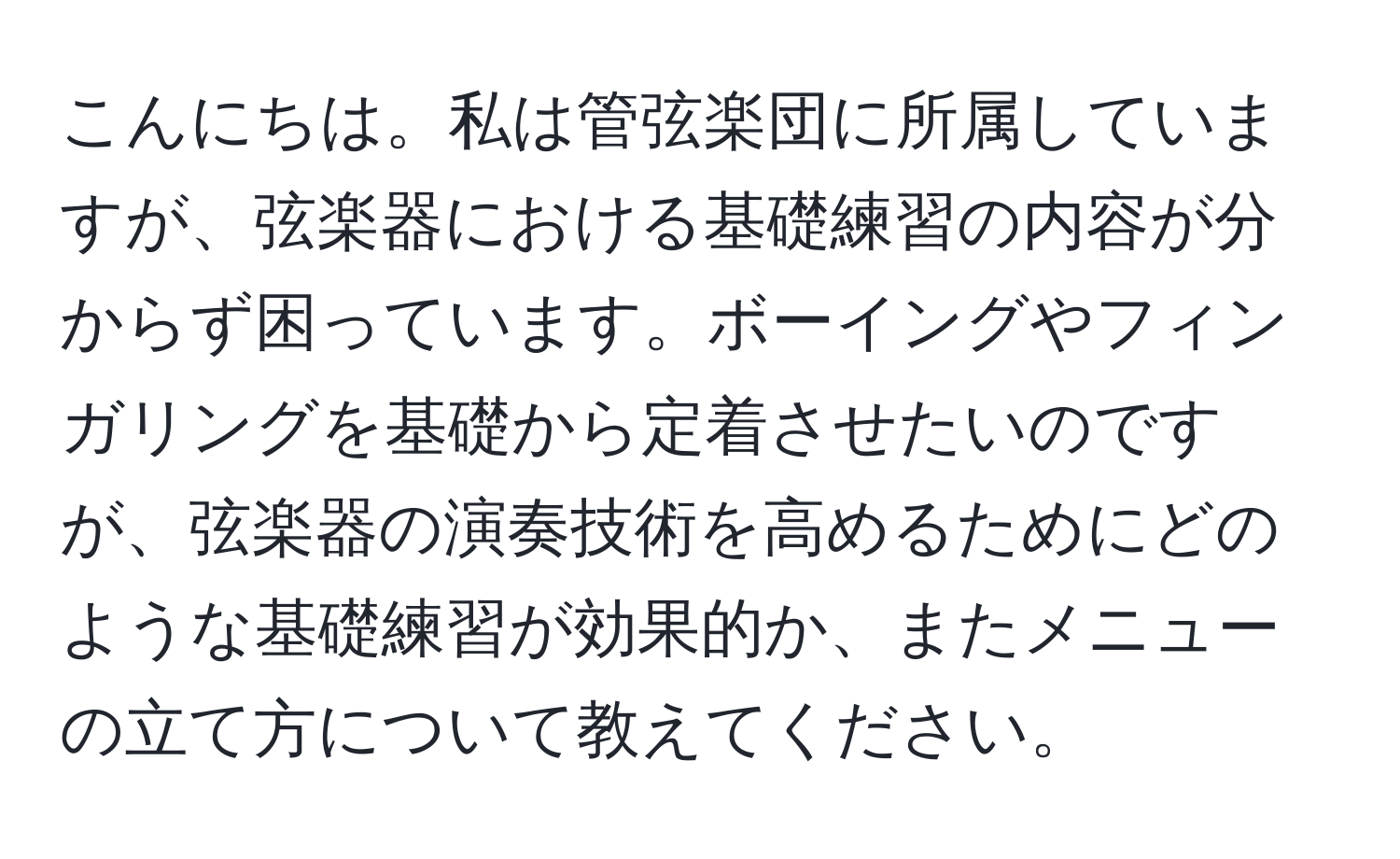 こんにちは。私は管弦楽団に所属していますが、弦楽器における基礎練習の内容が分からず困っています。ボーイングやフィンガリングを基礎から定着させたいのですが、弦楽器の演奏技術を高めるためにどのような基礎練習が効果的か、またメニューの立て方について教えてください。