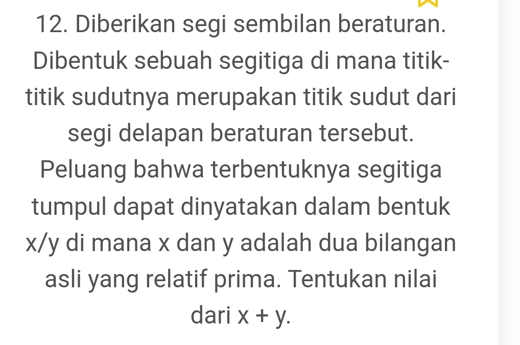 Diberikan segi sembilan beraturan. 
Dibentuk sebuah segitiga di mana titik- 
titik sudutnya merupakan titik sudut dari 
segi delapan beraturan tersebut. 
Peluang bahwa terbentuknya segitiga 
tumpul dapat dinyatakan dalam bentuk
x/y di mana x dan y adalah dua bilangan 
asli yang relatif prima. Tentukan nilai 
dari x+y.