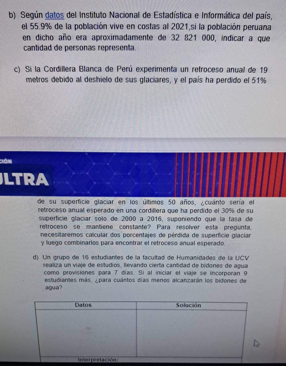 Según datos del Instituto Nacional de Estadística e Informática del país, 
el 55.9% de la población vive en costas al 2021,si la población peruana 
en dicho año era aproximadamente de 32 821 000, indicar a que 
cantidad de personas representa. 
c) Si la Cordillera Blanca de Perú experimenta un retroceso anual de 19
metros debido al deshielo de sus glaciares, y el país ha perdido el 51%
Ción 
LTRA 
de su superficie glaciar en los últimos 50 años, ¿cuánto sería el 
retroceso anual esperado en una cordillera que ha perdido el 30% de su 
superfície glacíar solo de 2000 a 2016, suponiendo que la tasa de 
retroceso se mantiene constante? Para resolver esta pregunta, 
necesitaremos calcular dos porcentajes de pérdida de superficie glaciar 
y luego combinarlos para encontrar el retroceso anual esperado. 
d) Un grupo de 16 estudiantes de la facultad de Humanidades de la UCV 
realiza un viaje de estudios, llevando cierta cantidad de bidones de agua 
como provisiones para 7 días. Si al iniciar el viaje se incorporan 9
estudiantes más, ¿para cuántos días menos alcanzarán los bidones de 
agua?