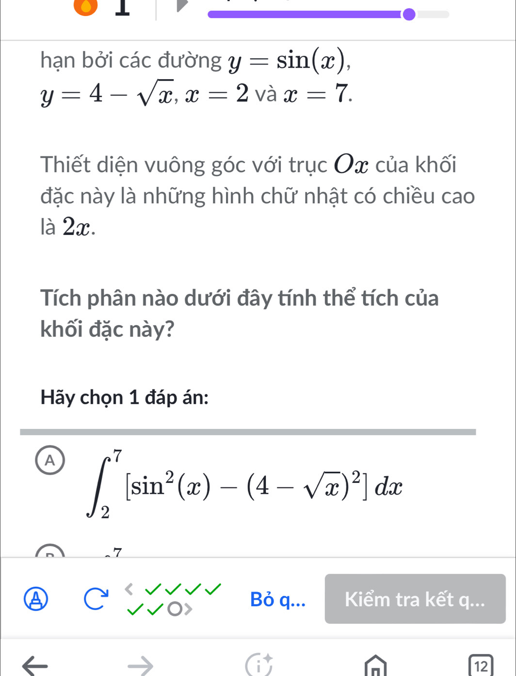 hạn bởi các đường y=sin (x),
y=4-sqrt(x), x=2 và x=7. 
Thiết diện vuông góc với trục Ox của khối
đặc này là những hình chữ nhật có chiều cao
là 2x.
Tích phân nào dưới đây tính thể tích của
khối đặc này?
Hãy chọn 1 đáp án:
A ∈t _2^(7[sin ^2)(x)-(4-sqrt(x))^2]dx
Bỏ q... Kiểm tra kết q...
12