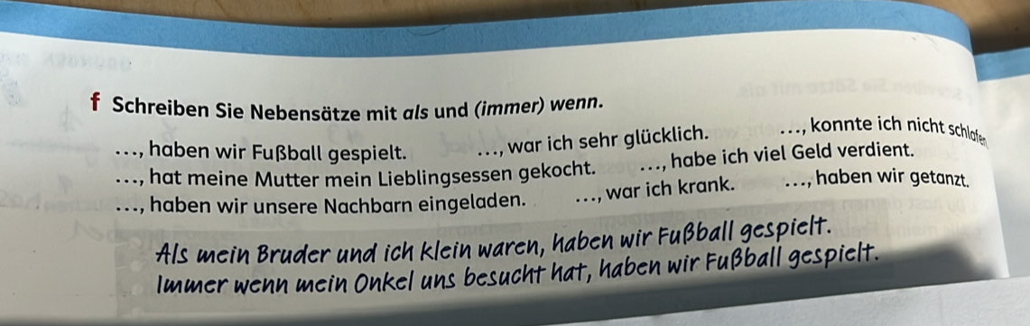 Schreiben Sie Nebensätze mit als und (immer) wenn. 
_ ., haben wir Fußball gespielt. 
war ich sehr glücklich. _ konte ich nicht schlalafe 
_.., hat meine Mutter mein Lieblingsessen gekocht. _habe ich viel Geld verdient. 
_. .., haben wir unsere Nachbarn eingeladen. _., war ich krank. 
..., haben wir getanzt. 
Als mein Bruder und ich klein waren, haben wir Fußball gespielt. 
Immer wenn mein Onkel uns besucht hat, haben wir Fußball gespielt.