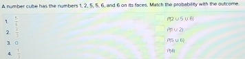 A number cube has the numbers 1, 2, 5, 5, 6, and 6 on its faces. Match the probability with the outcome.
1.  5/9 
P12∪ 5∪ 6!
2.  7/3 
P(1∪ 2)
3. 。
P5∪ 6)
4.  1/3 
(^4)