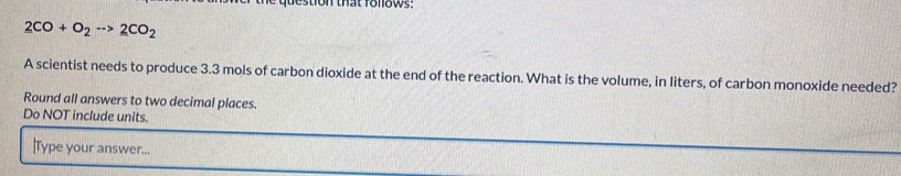 estion that follows:
2CO+O_2to 2CO_2
A scientist needs to produce 3.3 mols of carbon dioxide at the end of the reaction. What is the volume, in liters, of carbon monoxide needed? 
Round all answers to two decimal places. 
Do NOT include units. 
Type your answer...