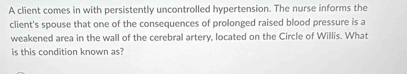 A client comes in with persistently uncontrolled hypertension. The nurse informs the 
client's spouse that one of the consequences of prolonged raised blood pressure is a 
weakened area in the wall of the cerebral artery, located on the Circle of Willis. What 
is this condition known as?