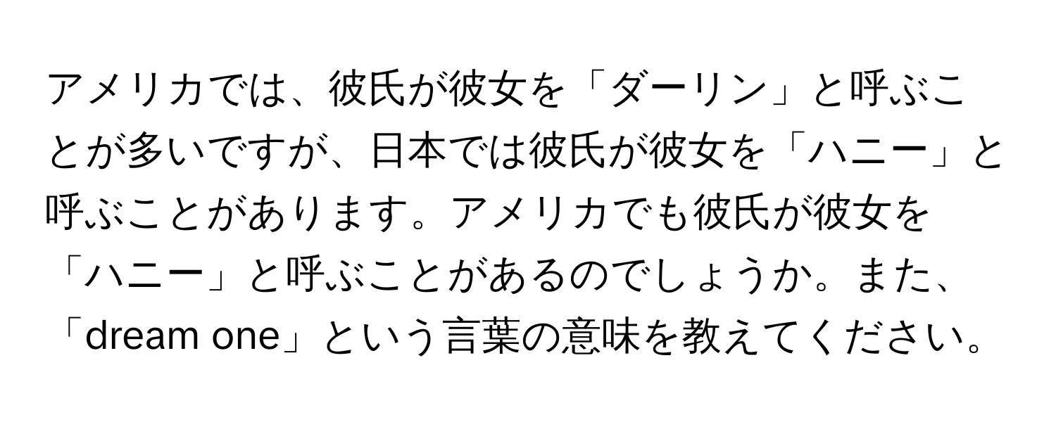 アメリカでは、彼氏が彼女を「ダーリン」と呼ぶことが多いですが、日本では彼氏が彼女を「ハニー」と呼ぶことがあります。アメリカでも彼氏が彼女を「ハニー」と呼ぶことがあるのでしょうか。また、「dream one」という言葉の意味を教えてください。