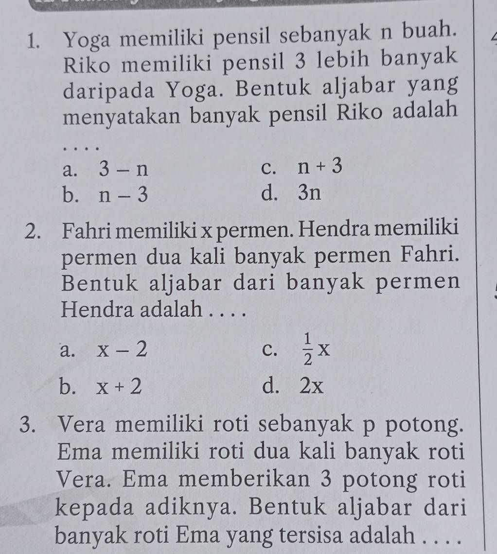 Yoga memiliki pensil sebanyak n buah.
Riko memiliki pensil 3 lebih banyak
daripada Yoga. Bentuk aljabar yang
menyatakan banyak pensil Riko adalah
_
a. 3-n C. n+3
b. n-3 d. 3n
2. Fahri memiliki x permen. Hendra memiliki
permen dua kali banyak permen Fahri.
Bentuk aljabar dari banyak permen
Hendra adalah . . . .
a. x-2 C.  1/2 x
b. x+2 d. 2x
3. Vera memiliki roti sebanyak p potong.
Ema memiliki roti dua kali banyak roti
Vera. Ema memberikan 3 potong roti
kepada adiknya. Bentuk aljabar dari
banyak roti Ema yang tersisa adalah . . . .