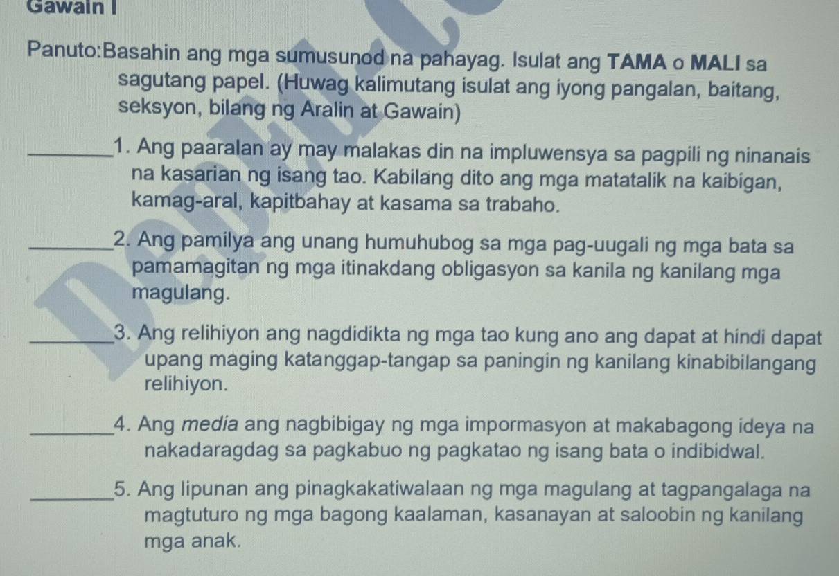 Gawain I 
Panuto:Basahin ang mga sumusunod na pahayag. Isulat ang TAMA o MALI sa 
sagutang papel. (Huwag kalimutang isulat ang iyong pangalan, baitang, 
seksyon, bilang ng Aralin at Gawain) 
_1. Ang paaralan ay may malakas din na impluwensya sa pagpili ng ninanais 
na kasarian ng isang tao. Kabilang dito ang mga matatalik na kaibigan, 
kamag-aral, kapitbahay at kasama sa trabaho. 
_2. Ang pamilya ang unang humuhubog sa mga pag-uugali ng mga bata sa 
pamamagitan ng mga itinakdang obligasyon sa kanila ng kanilang mga 
magulang. 
_3. Ang relihiyon ang nagdidikta ng mga tao kung ano ang dapat at hindi dapat 
upang maging katanggap-tangap sa paningin ng kanilang kinabibilangang 
relihiyon. 
_4. Ang media ang nagbibigay ng mga impormasyon at makabagong ideya na 
nakadaragdag sa pagkabuo ng pagkatao ng isang bata o indibidwal. 
_5. Ang lipunan ang pinagkakatiwalaan ng mga magulang at tagpangalaga na 
magtuturo ng mga bagong kaalaman, kasanayan at saloobin ng kanilang 
mga anak.