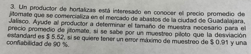 Un productor de hortalizas está interesado en conocer el precio promedio de 
jitomate que se comercializa en el mercado de abastos de la ciudad de Guadalajara, 
Jalisco. Ayude al productor a determinar el tamaño de muestra necesario para el 
precio promedio de jitomate, si se sabe por un muestreo piloto que la desviación 
estandard es $ 5.52, si se quiere tener un error máximo de muestreo de $ 0.91 y una 
confiabilidad de 90 %.