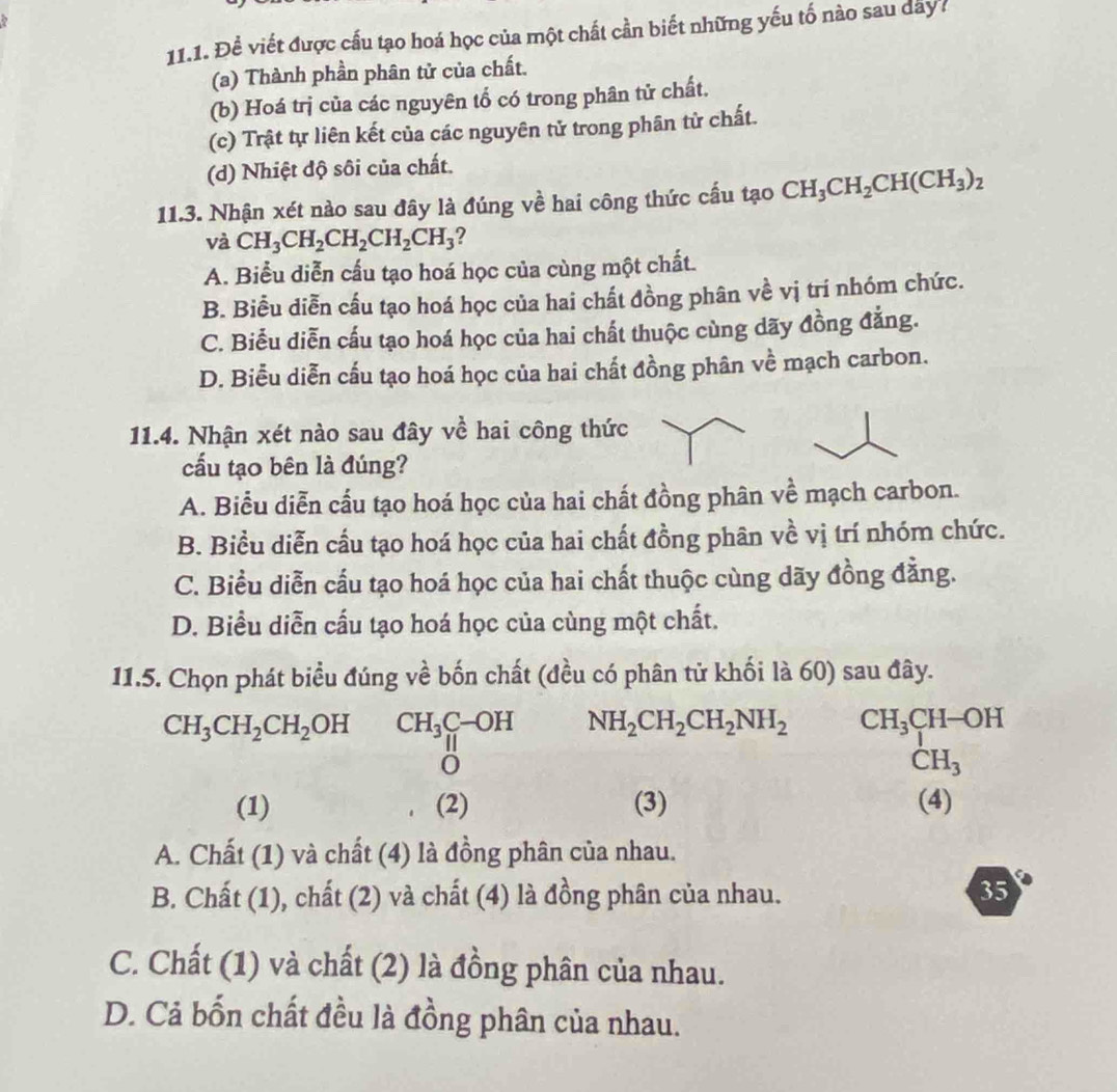 Để viết được cấu tạo hoá học của một chất cần biết những yếu tố nào sau day7
(a) Thành phần phân tử của chất.
(b) Hoá trị của các nguyên tổ có trong phân tử chất.
(c) Trật tự liên kết của các nguyên tử trong phân tử chất.
(d) Nhiệt độ sôi của chất.
11.3. Nhận xét nào sau đây là đúng về hai công thức cấu tạo CH_3CH_2CH(CH_3)_2
và CH_3CH_2CH_2CH_2CH_3 ?
A. Biểu diễn cấu tạo hoá học của cùng một chất.
B. Biểu diễn cấu tạo hoá học của hai chất đồng phân về vị tri nhóm chức.
C. Biểu diễn cấu tạo hoá học của hai chất thuộc cùng dãy đồng đẳng.
D. Biểu diễn cấu tạo hoá học của hai chất đồng phân về mạch carbon.
11.4. Nhận xét nào sau đây về hai công thức
cấu tạo bên là đúng?
A. Biểu diễn cấu tạo hoá học của hai chất đồng phân về mạch carbon.
B. Biểu diễn cầu tạo hoá học của hai chất đồng phân về vị trí nhóm chức.
C. Biểu diễn cấu tạo hoá học của hai chất thuộc cùng dãy đồng đằng.
D. Biểu diễn cấu tạo hoá học của cùng một chất.
11.5. Chọn phát biểu đúng về bốn chất (đều có phân tử khối là 60) sau đây.
CH_3CH_2CH_2OH CH_3C-OH NH_2CH_2CH_2NH_2 CH_3 CH-OH
O
CH_3
(1) (2) (3) (4)
A. Chất (1) và chất (4) là đồng phân của nhau.
B. Chất (1), chất (2) và chất (4) là đồng phân của nhau. 35
C. Chất (1) và chất (2) là đồng phân của nhau.
D. Cả bốn chất đều là đồng phân của nhau.