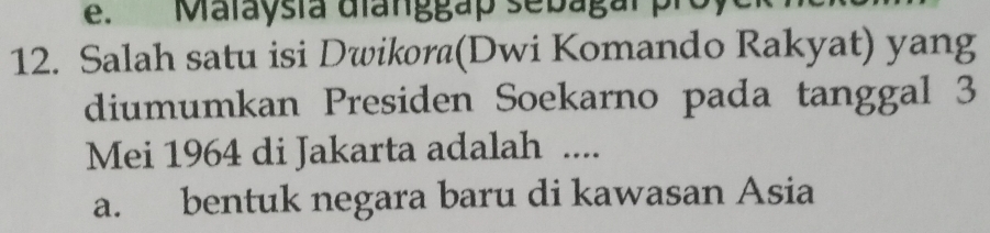 Malaysia dianggap sebagal pro
12. Salah satu isi Dwikora(Dwi Komando Rakyat) yang
diumumkan Presiden Soekarno pada tanggal 3
Mei 1964 di Jakarta adalah ....
a. bentuk negara baru di kawasan Asia