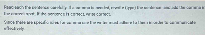 Read each the sentence carefully. If a comma is needed, rewrite (type) the sentence and add the comma in 
the correct spot. If the sentence is correct, write correct. 
Since there are specific rules for comma use the writer must adhere to them in order to communicate 
effectively.