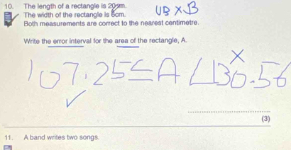 The length of a rectangle is 20m
The width of the rectangle is 5cm. 
Both measurements are correct to the nearest centimetre. 
Write the error interval for the area of the rectangle, A. 
(3) 
11. A band writes two songs.