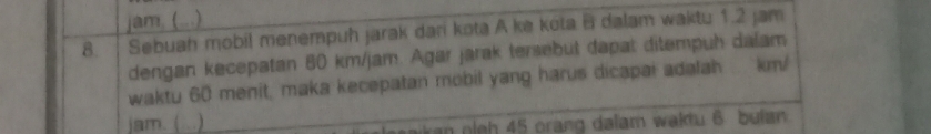 jam, (...) 
8. Sebuah mobil menempuh jarak dari kota A ke kota B dalam waktu 1.2 jam
dengan kecepatan 80 km/jam. Agar jarak tersebut dapat ditempuh dalam 
waktu 60 menit, maka kecepatan mobil yang harus dicapai adalah . km/
jam. ( ) 
a l h 45 orang dalam waktu 6 buian.