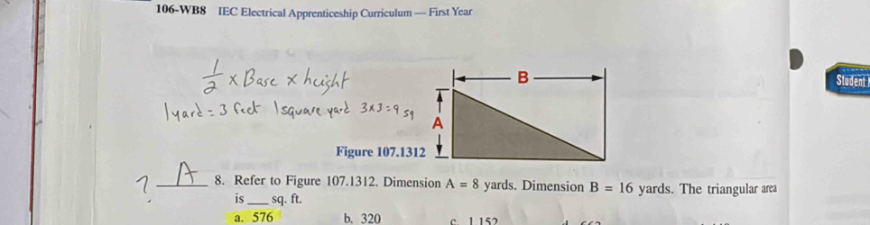 106-WB8 IEC Electrical Apprenticeship Curriculum — First Year
Student
Figure 107.1312
_8. Refer to Figure 107.1312. Dimension A=8 yards. Dimension B=16 yards. The triangular area
is_ sq. ft.
a. 576 b. 320 c 1 152