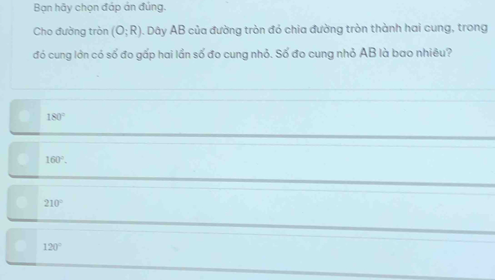 Bạn hãy chọn đáp án đúng.
Cho đường tròn (O;R). Dây AB của đường tròn đó chia đường tròn thành hai cung, trong
đó cung lớn có số đo gấp hai lần số đo cung nhỏ. Số đo cung nhỏ AB là bao nhiêu?
180°
160°.
210°
120°