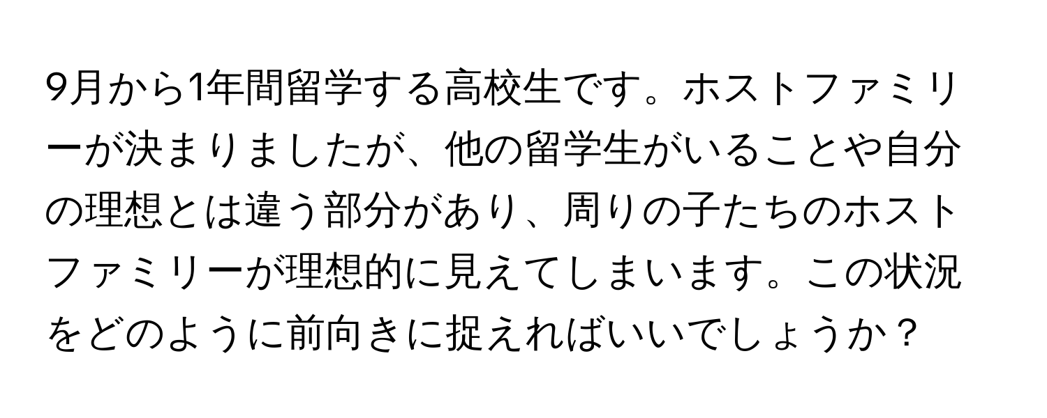 9月から1年間留学する高校生です。ホストファミリーが決まりましたが、他の留学生がいることや自分の理想とは違う部分があり、周りの子たちのホストファミリーが理想的に見えてしまいます。この状況をどのように前向きに捉えればいいでしょうか？