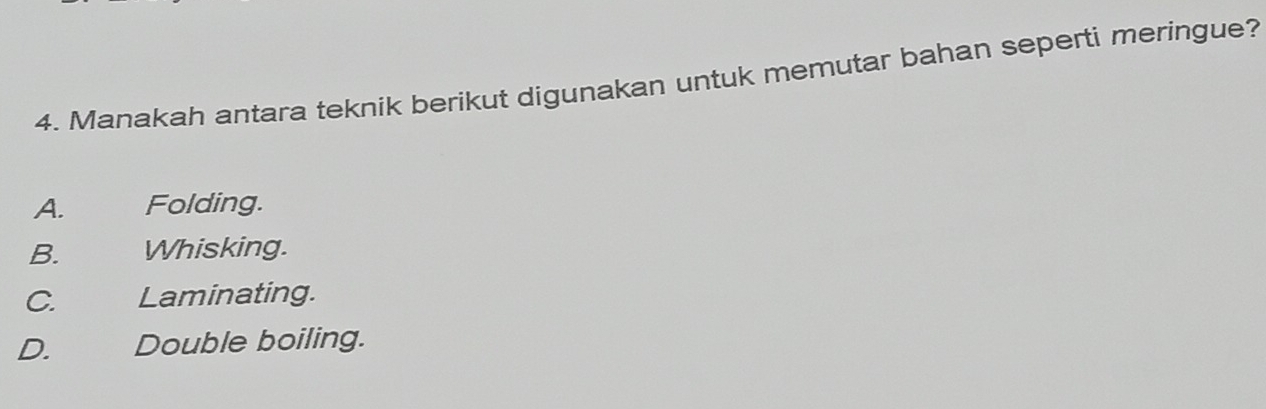 Manakah antara teknik berikut digunakan untuk memutar bahan seperti meringue?
A. Folding.
B. Whisking.
C. Laminating.
D. Double boiling.