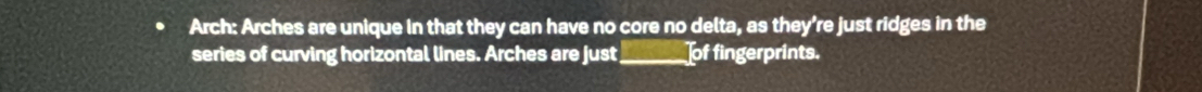 Arch: Arches are unique in that they can have no core no delta, as they’re just ridges in the 
series of curving horizontal lines. Arches are just_ of fingerprints.