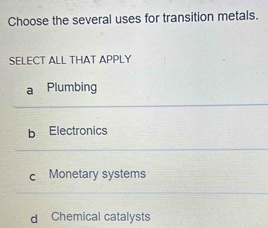 Choose the several uses for transition metals.
SELECT ALL THAT APPLY
a Plumbing
b Electronics
c Monetary systems
d Chemical catalysts