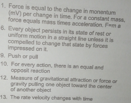 Force is equal to the change in monentum 
(mV) per change in time. For a constant mass, 
force equals mass times acceleration. F=m a 
6. Every object persists in its state of rest or 
uniform motion in a straight line unless it is 
compelled to change that state by forces 
impressed on it. 
9. Push or pull 
10. For every action, there is an equal and 
opposit reaction 
12. Measure of gravitational attraction or force or 
gravity pulling one object toward the center 
of another object 
13. The rate velocity changes with time