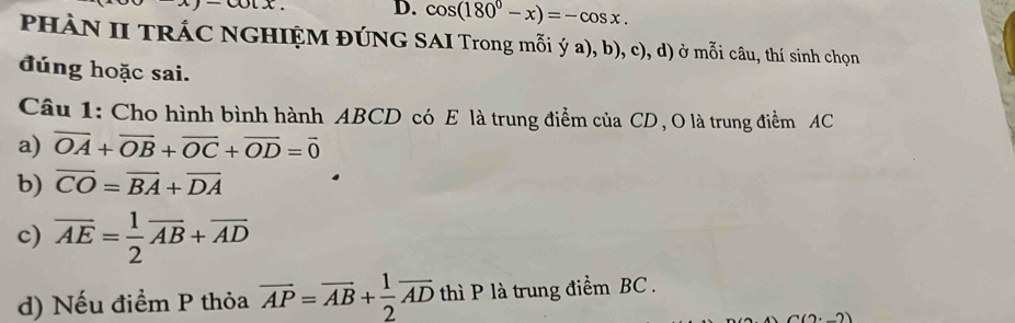 cos (180°-x)=-cos x. 
PHÀN II TRÁC NGHIỆM ĐÚNG SAI Trong mỗi ý a), b), c), d) ở mỗi câu, thí sinh chọn
đúng hoặc sai.
Câu 1: Cho hình bình hành ABCD có E là trung điểm của CD , O là trung điểm AC
a) overline OA+overline OB+overline OC+overline OD=overline 0
b) overline CO=overline BA+overline DA
c) overline AE= 1/2 overline AB+overline AD
d) Nếu điểm P thỏa overline AP=overline AB+ 1/2 overline AD thì P là trung điểm BC.