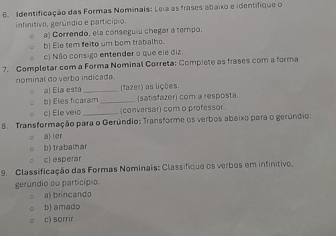 Identificação das Formas Nominais: Leia as frases abaixo e identifique o 
infinitivo, gerúndio e particípio. 
a) Correndo, ela conseguiu chegar a tempo. 
b) Ele tem feito um bom trabalho. 
c) Não consigo entender o que ele diz. 
7. Completar com a Forma Nominal Correta: Complete as frases com a forma 
nominal do verbo indicada. 
a) Ela está _(fazer) as lições. 
b) Eles ficaram _(satisfazer) com a resposta. 
c) Ele veio _(conversar) com o professor. 
8. Transformação para o Gerúndio: Transforme os verbos abaixo para o gerúndio: 
a) ler 
b) trabalhar 
c) esperar 
9. Classificação das Formas Nominais: Classifique os verbos em infinitivo, 
gerúndio ou particípio. 
a) brincando 
b) amado 
c) sorrir