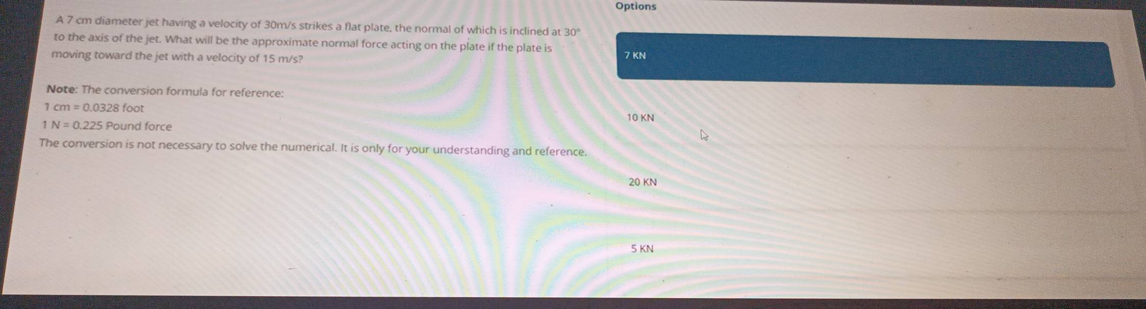 Options
A 7 cm diameter jet having a velocity of 30m/s strikes a flat plate, the normal of which is inclined at 30°
to the axis of the jet. What will be the approximate normal force acting on the plate if the plate is
moving toward the jet with a velocity of 15 m/s? 7 KN
Note: The conversion formula for reference:
1 cm=0.0328foot
10 KN
N=0.225P ound force
The conversion is not necessary to solve the numerical. It is only for your understanding and reference.
20 KN
5 KN