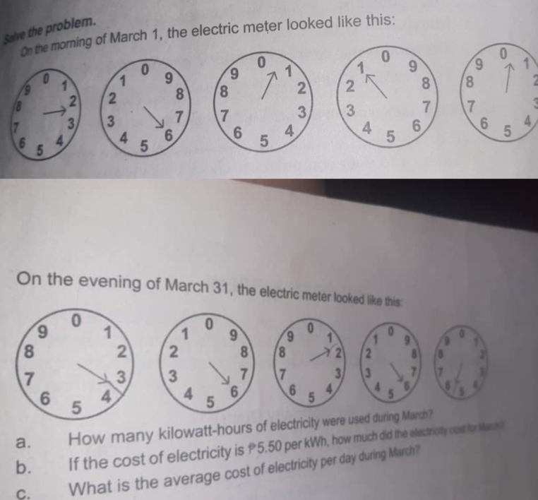 Salve the problem.
On the morning of March 1, the electric meter looked like this:
0
0
9 1 1 0 9 9 1
8 2 2 8 8
7 3 3 7 7
6 5 4 4 5 6 6 5 4
On the evening of March 31, the electric meter looked like this:
1 0 9 9 0 1
2 8 8 2°
3 7 7 1
4 5 6 6 5 4
a. How many kilowatt-hours of electricity were used during March?
b. €£ If the cost of electricity is £5.50 per kWh, how much did the electricity cast for Manh ?
c. What is the average cost of electricity per day during March?