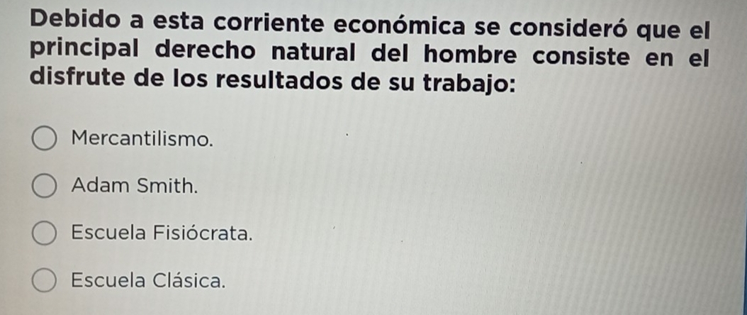 Debido a esta corriente económica se consideró que el
principal derecho natural del hombre consiste en el
disfrute de los resultados de su trabajo:
Mercantilismo.
Adam Smith.
Escuela Fisiócrata.
Escuela Clásica.