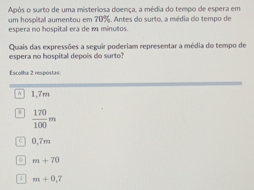 Após o surto de uma misteriosa doença, a média do tempo de espera em
um hospital aumentou em 70%. Antes do surto, a média do tempo de
espera no hospital era de m minutos.
Quais das expressões a seguir poderiam representar a média do tempo de
espera no hospital depois do surto?
Escolha 2 respostas:
^ 1,7m
D  170/100 m
C 0,7m
D m+70
E m+0,7