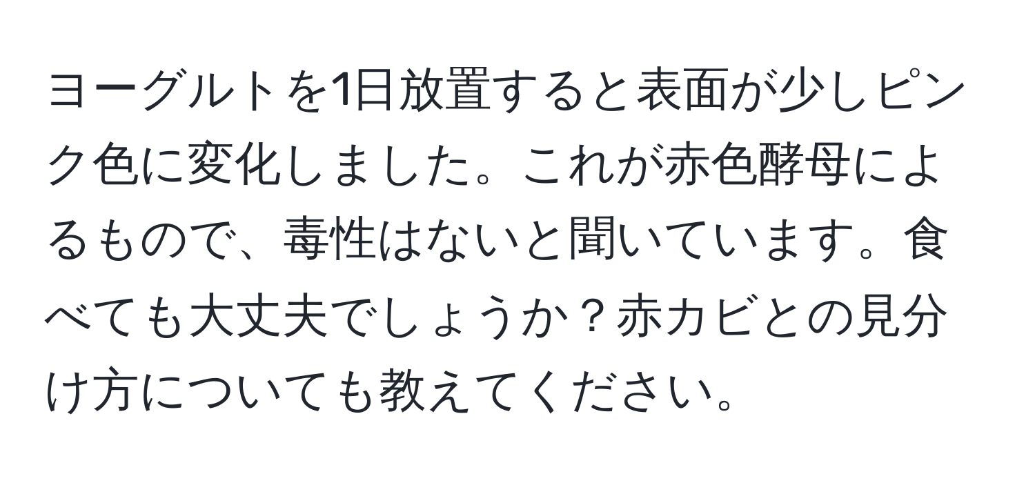 ヨーグルトを1日放置すると表面が少しピンク色に変化しました。これが赤色酵母によるもので、毒性はないと聞いています。食べても大丈夫でしょうか？赤カビとの見分け方についても教えてください。