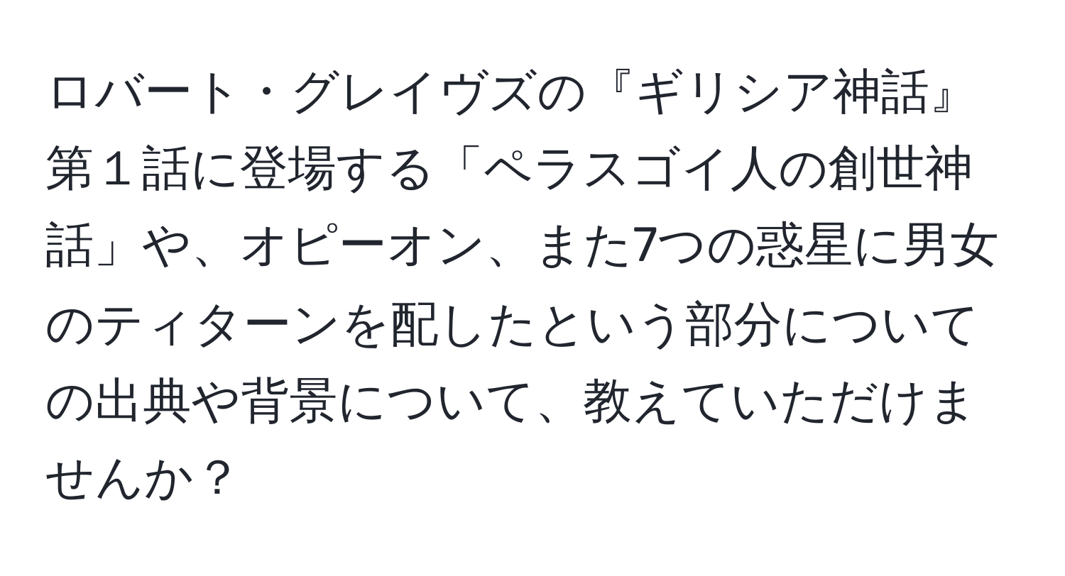 ロバート・グレイヴズの『ギリシア神話』第１話に登場する「ペラスゴイ人の創世神話」や、オピーオン、また7つの惑星に男女のティターンを配したという部分についての出典や背景について、教えていただけませんか？