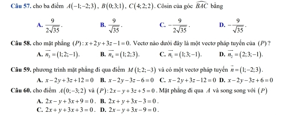 cho ba điểm A(-1;-2;3), B(0;3;1), C(4;2;2). Côsin của góc widehat BAC bằng
A.  9/2sqrt(35) .  9/sqrt(35) . - 9/2sqrt(35) . D. - 9/sqrt(35) . 
B.
C.
Câu 58. cho mặt phẳng (P) : x+2y+3z-1=0. Vectơ nào dưới đây là một vectơ pháp tuyến của (P)?
A. vector n_3=(1;2;-1). B. vector n_4=(1;2;3). C. vector n_1=(1;3;-1). D. vector n_2=(2;3;-1). 
Câu 59. phương trình mặt phẳng đi qua điểm M(1;2;-3) và có một vectơ pháp tuyển vector n=(1;-2;3).
A. x-2y+3z+12=0 B. x-2y-3z-6=0 C. x-2y+3z-12=0 D. x-2y-3z+6=0
Câu 60. cho điểm A(0;-3;2) và (P): 2x-y+3z+5=0. Mặt phẳng đi qua A và song song với (P)
A. 2x-y+3x+9=0 、 B. 2x+y+3x-3=0.
C. 2x+y+3x+3=0 D. 2x-y+3x-9=0.