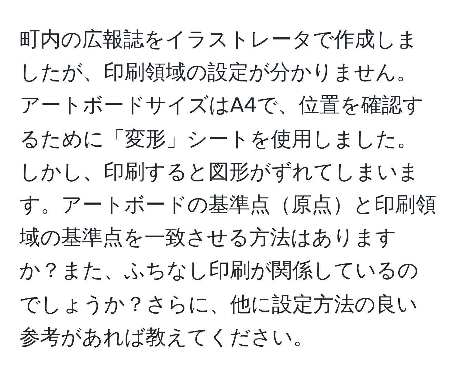 町内の広報誌をイラストレータで作成しましたが、印刷領域の設定が分かりません。アートボードサイズはA4で、位置を確認するために「変形」シートを使用しました。しかし、印刷すると図形がずれてしまいます。アートボードの基準点原点と印刷領域の基準点を一致させる方法はありますか？また、ふちなし印刷が関係しているのでしょうか？さらに、他に設定方法の良い参考があれば教えてください。